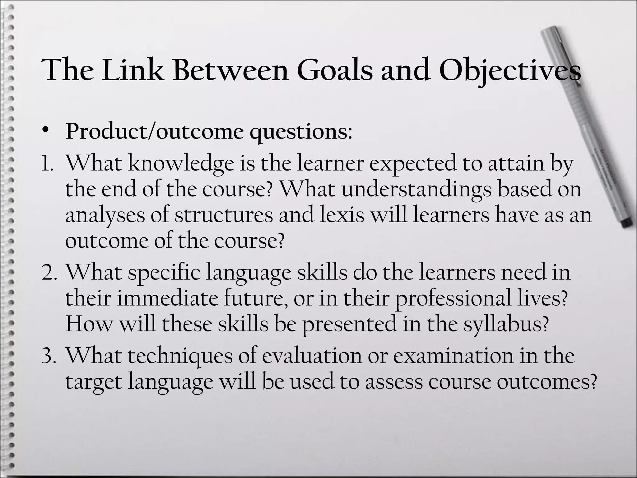 The Link Between Goals and Objectives
• Product/outcome questions:
1. What knowledge is the learner expected to attain by
the end of the course? What understandings based on
analyses of structures and lexis will learners have as an
outcome of the course?
2. What specific language skills do the learners need in
their immediate future, or in their professional lives?
How will these skills be presented in the syllabus?
3. What techniques of evaluation or examination in the
target language will be used to assess course outcomes?
 