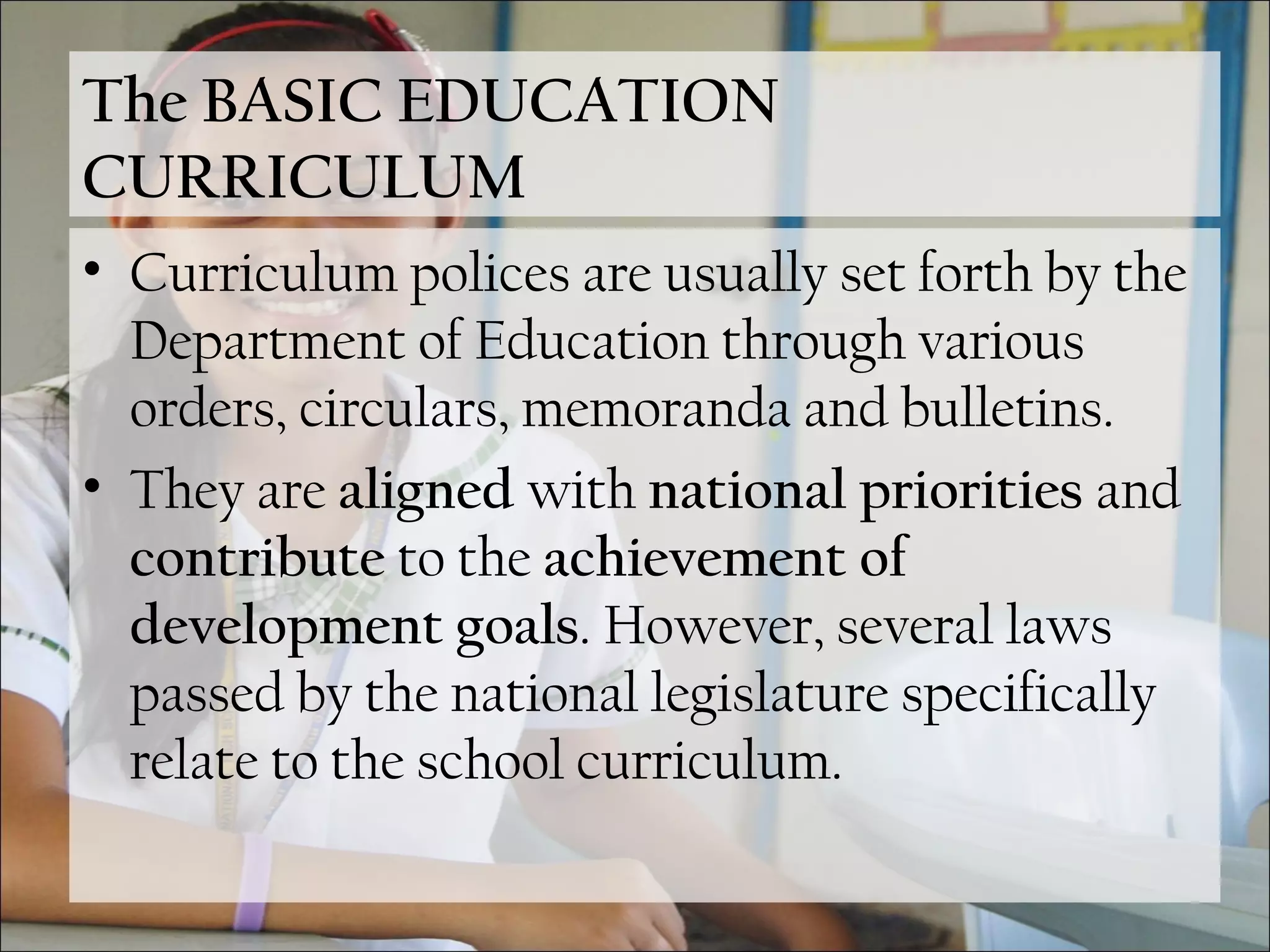 The BASIC EDUCATION
CURRICULUM
• Curriculum polices are usually set forth by the
Department of Education through various
orders, circulars, memoranda and bulletins.
• They are aligned with national priorities and
contribute to the achievement of
development goals. However, several laws
passed by the national legislature specifically
relate to the school curriculum.
 