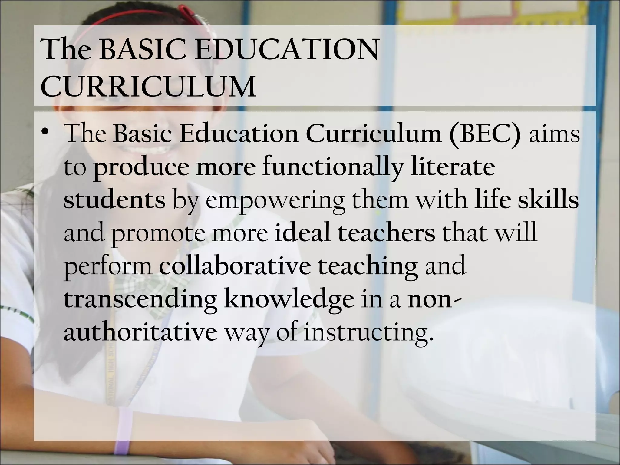 The BASIC EDUCATION
CURRICULUM
• The Basic Education Curriculum (BEC) aims
to produce more functionally literate
students by empowering them with life skills
and promote more ideal teachers that will
perform collaborative teaching and
transcending knowledge in a non-
authoritative way of instructing.
 