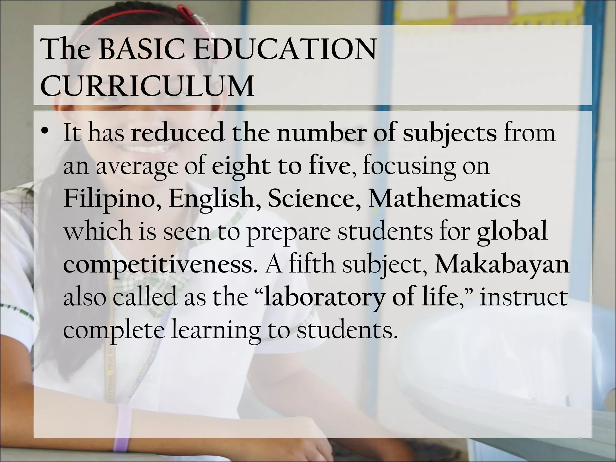 The BASIC EDUCATION
CURRICULUM
• It has reduced the number of subjects from
an average of eight to five, focusing on
Filipino, English, Science, Mathematics
which is seen to prepare students for global
competitiveness. A fifth subject, Makabayan
also called as the “laboratory of life,” instruct
complete learning to students.
 