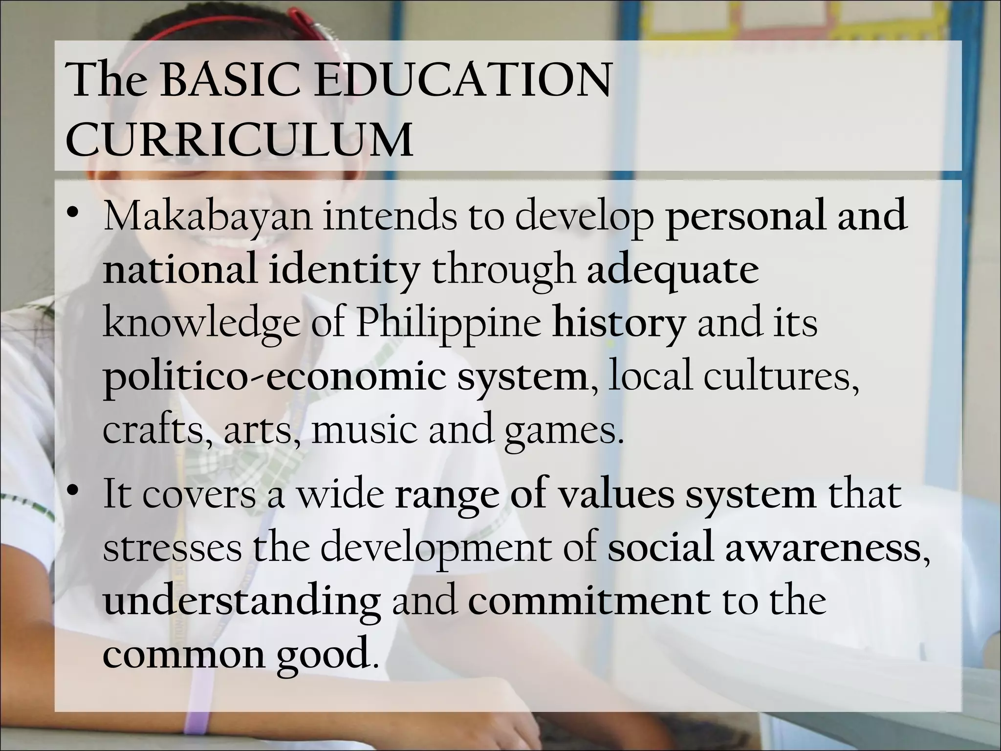 The BASIC EDUCATION
CURRICULUM
• Makabayan intends to develop personal and
national identity through adequate
knowledge of Philippine history and its
politico-economic system, local cultures,
crafts, arts, music and games.
• It covers a wide range of values system that
stresses the development of social awareness,
understanding and commitment to the
common good.
 