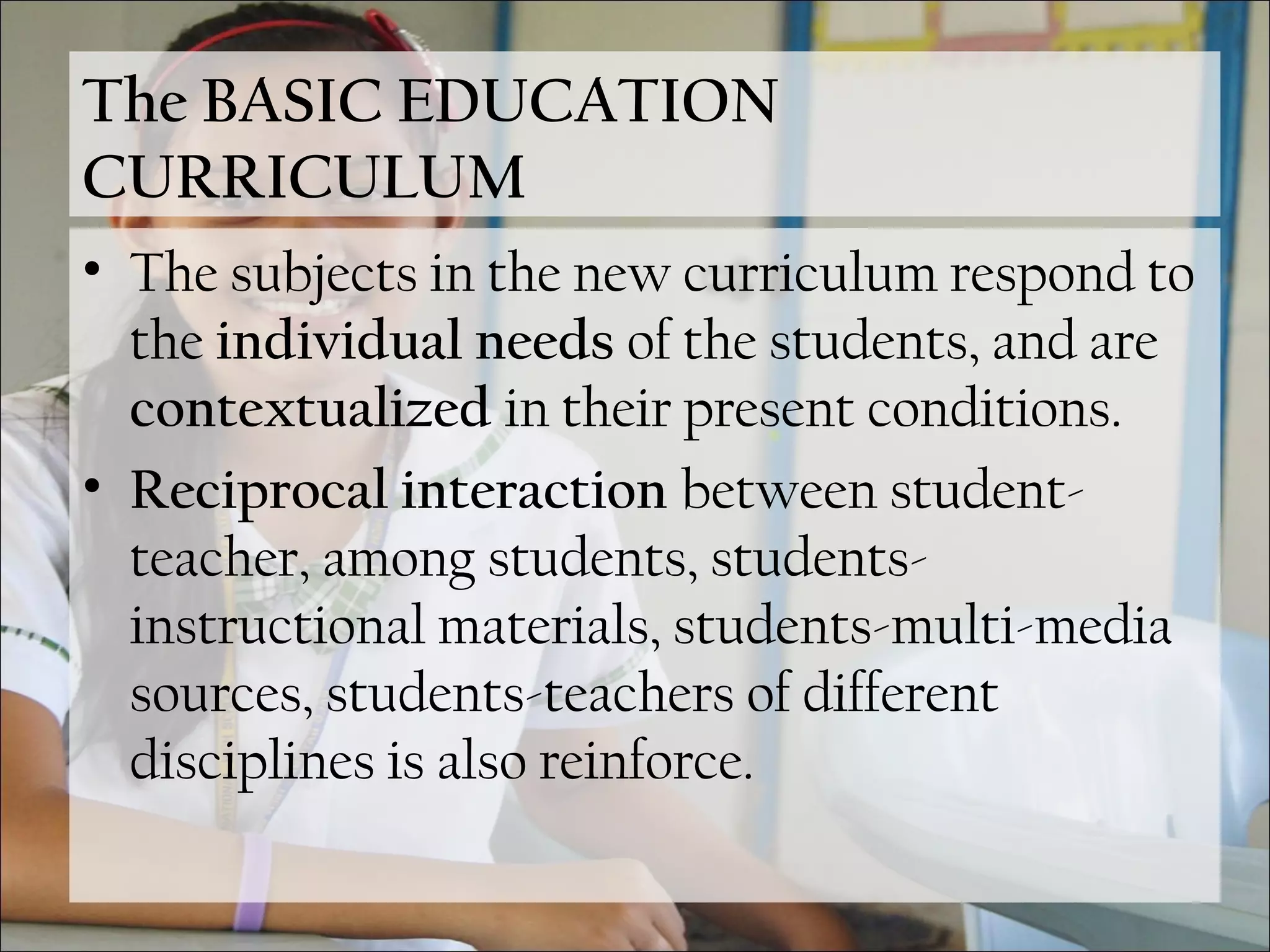 The BASIC EDUCATION
CURRICULUM
• The subjects in the new curriculum respond to
the individual needs of the students, and are
contextualized in their present conditions.
• Reciprocal interaction between student-
teacher, among students, students-
instructional materials, students-multi-media
sources, students-teachers of different
disciplines is also reinforce.
 