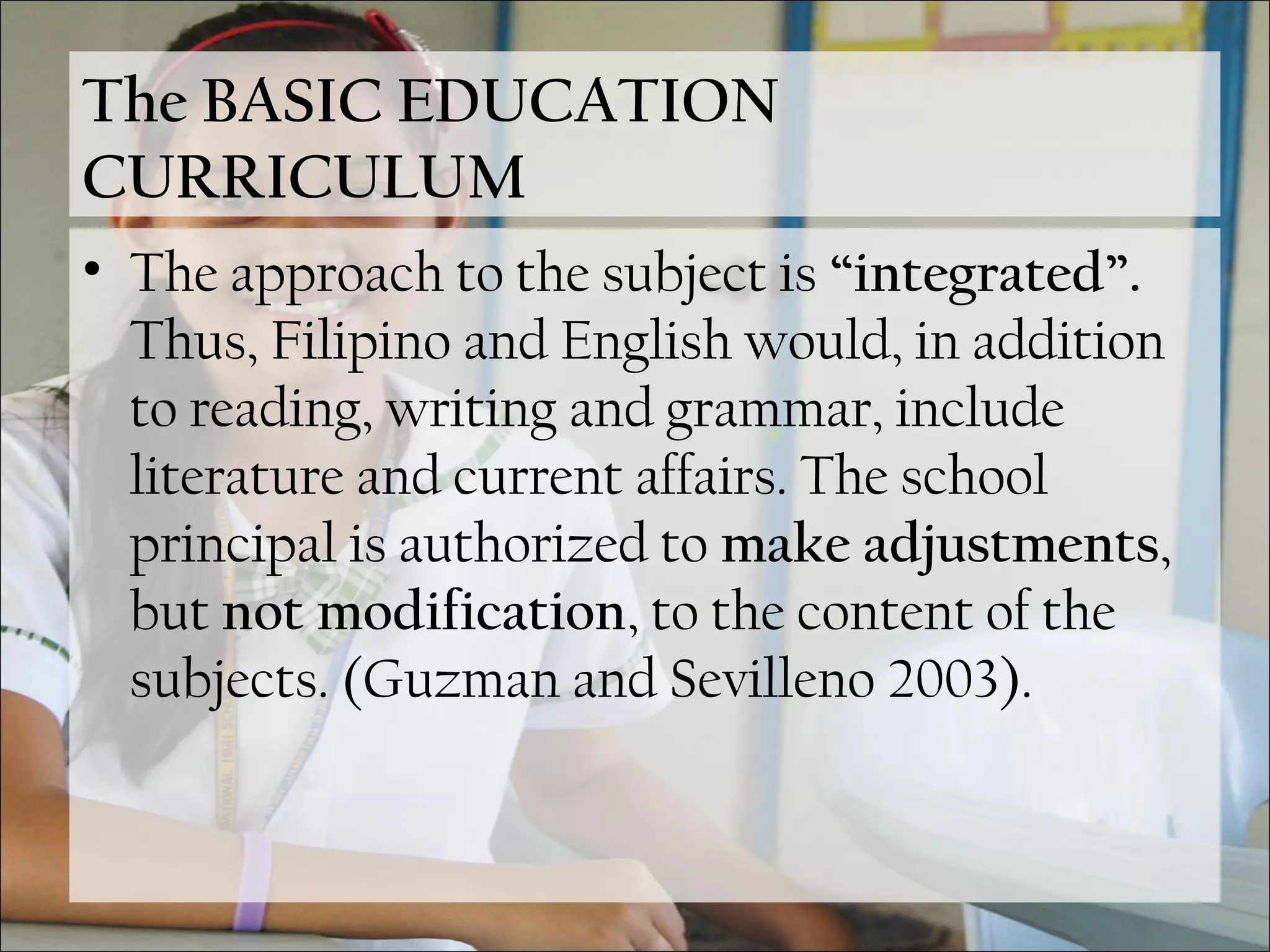 The BASIC EDUCATION
CURRICULUM
• The approach to the subject is “integrated”.
Thus, Filipino and English would, in addition
to reading, writing and grammar, include
literature and current affairs. The school
principal is authorized to make adjustments,
but not modification, to the content of the
subjects. (Guzman and Sevilleno 2003).
 