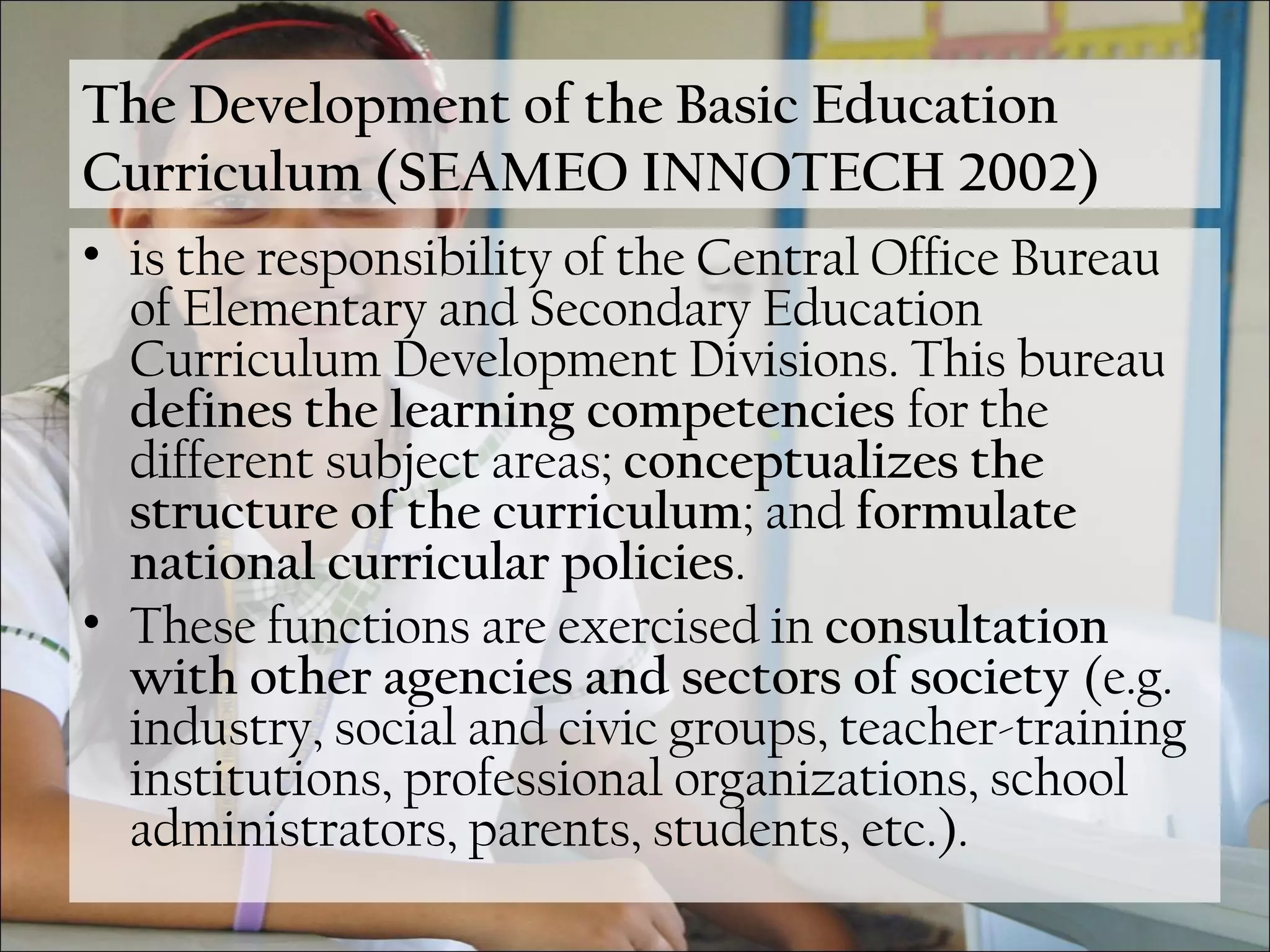 The Development of the Basic Education
Curriculum (SEAMEO INNOTECH 2002)
• is the responsibility of the Central Office Bureau
of Elementary and Secondary Education
Curriculum Development Divisions. This bureau
defines the learning competencies for the
different subject areas; conceptualizes the
structure of the curriculum; and formulate
national curricular policies.
• These functions are exercised in consultation
with other agencies and sectors of society (e.g.
industry, social and civic groups, teacher-training
institutions, professional organizations, school
administrators, parents, students, etc.).
 