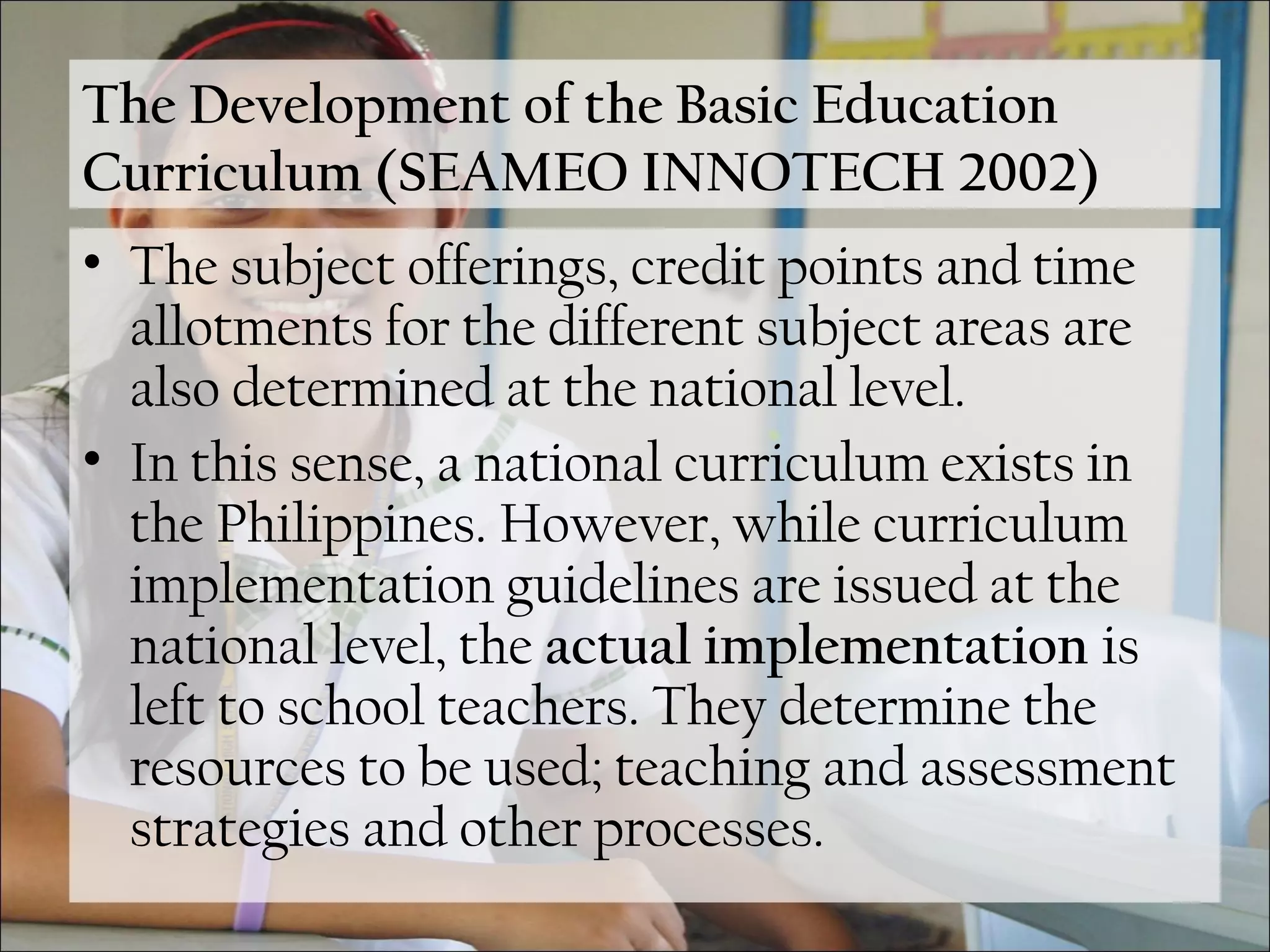The Development of the Basic Education
Curriculum (SEAMEO INNOTECH 2002)
• The subject offerings, credit points and time
allotments for the different subject areas are
also determined at the national level.
• In this sense, a national curriculum exists in
the Philippines. However, while curriculum
implementation guidelines are issued at the
national level, the actual implementation is
left to school teachers. They determine the
resources to be used; teaching and assessment
strategies and other processes.
 