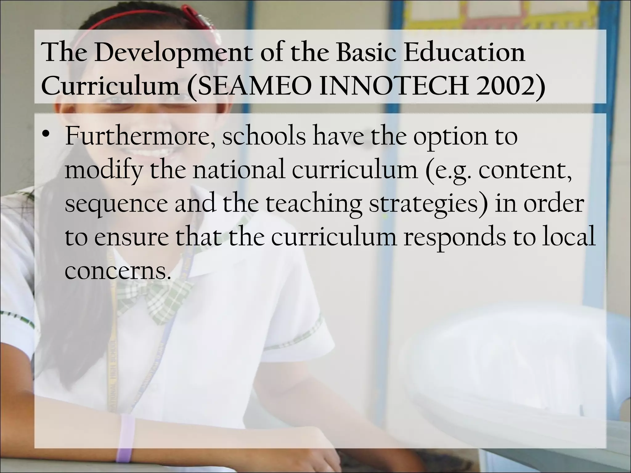 The Development of the Basic Education
Curriculum (SEAMEO INNOTECH 2002)
• Furthermore, schools have the option to
modify the national curriculum (e.g. content,
sequence and the teaching strategies) in order
to ensure that the curriculum responds to local
concerns.
 