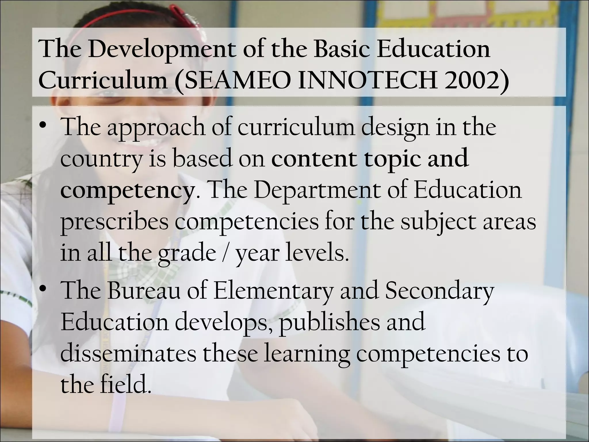 The Development of the Basic Education
Curriculum (SEAMEO INNOTECH 2002)
• The approach of curriculum design in the
country is based on content topic and
competency. The Department of Education
prescribes competencies for the subject areas
in all the grade / year levels.
• The Bureau of Elementary and Secondary
Education develops, publishes and
disseminates these learning competencies to
the field.
 
