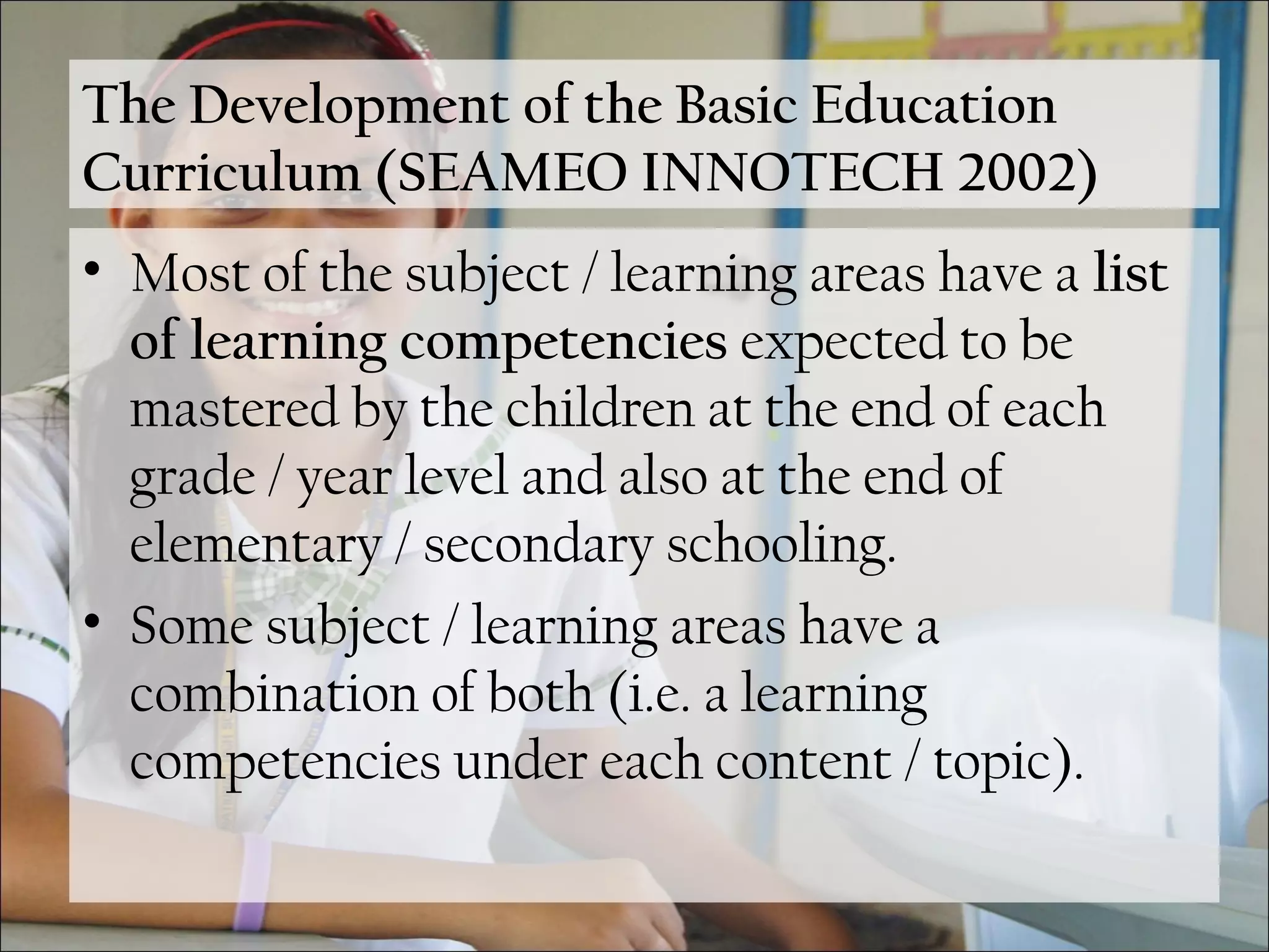 The Development of the Basic Education
Curriculum (SEAMEO INNOTECH 2002)
• Most of the subject / learning areas have a list
of learning competencies expected to be
mastered by the children at the end of each
grade / year level and also at the end of
elementary / secondary schooling.
• Some subject / learning areas have a
combination of both (i.e. a learning
competencies under each content / topic).
 