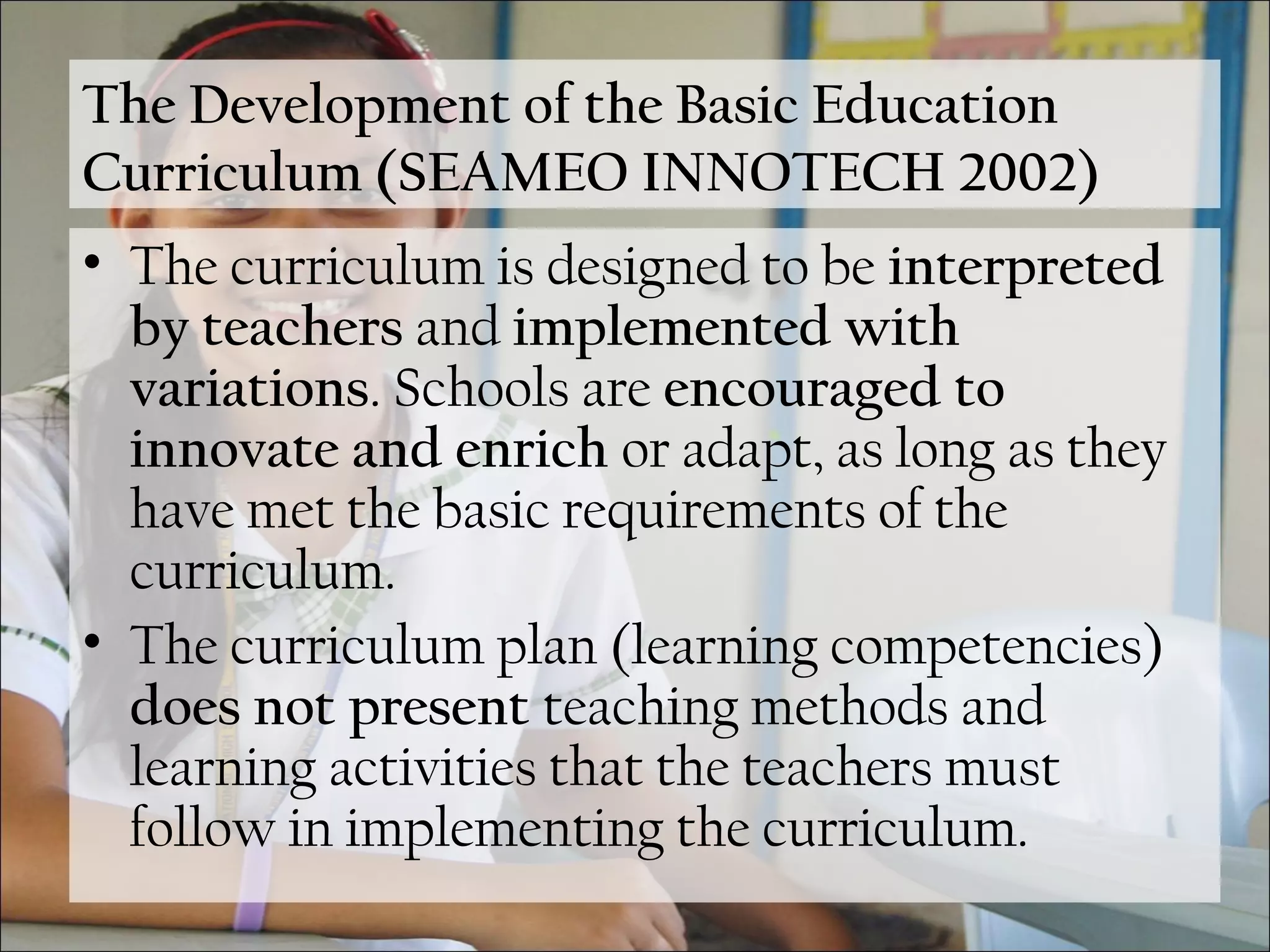 The Development of the Basic Education
Curriculum (SEAMEO INNOTECH 2002)
• The curriculum is designed to be interpreted
by teachers and implemented with
variations. Schools are encouraged to
innovate and enrich or adapt, as long as they
have met the basic requirements of the
curriculum.
• The curriculum plan (learning competencies)
does not present teaching methods and
learning activities that the teachers must
follow in implementing the curriculum.
 