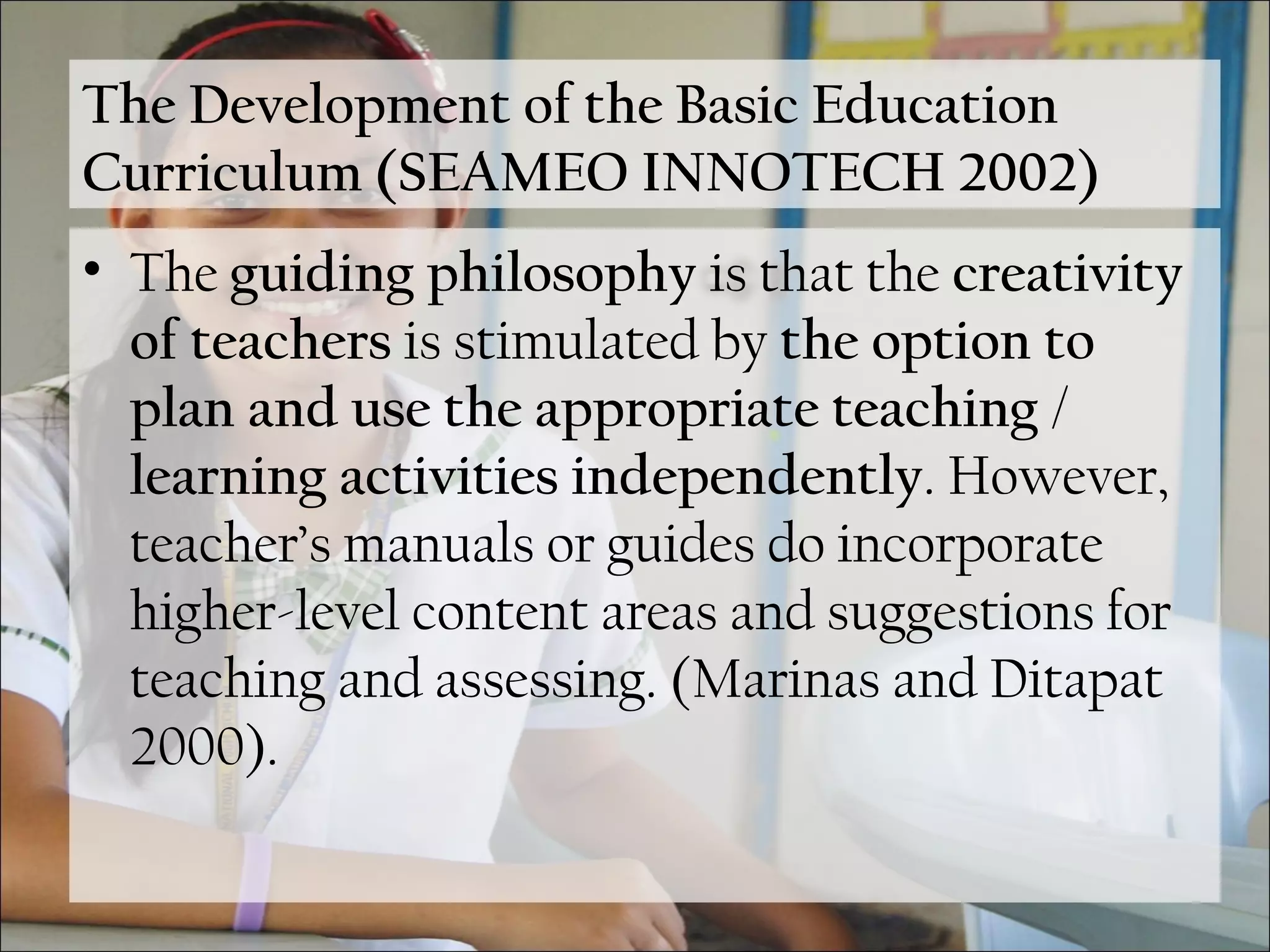 The Development of the Basic Education
Curriculum (SEAMEO INNOTECH 2002)
• The guiding philosophy is that the creativity
of teachers is stimulated by the option to
plan and use the appropriate teaching /
learning activities independently. However,
teacher’s manuals or guides do incorporate
higher-level content areas and suggestions for
teaching and assessing. (Marinas and Ditapat
2000).
 