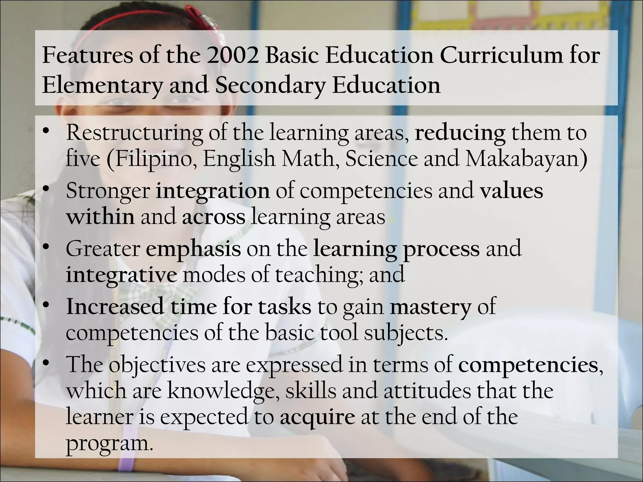 Features of the 2002 Basic Education Curriculum for
Elementary and Secondary Education
• Restructuring of the learning areas, reducing them to
five (Filipino, English Math, Science and Makabayan)
• Stronger integration of competencies and values
within and across learning areas
• Greater emphasis on the learning process and
integrative modes of teaching; and
• Increased time for tasks to gain mastery of
competencies of the basic tool subjects.
• The objectives are expressed in terms of competencies,
which are knowledge, skills and attitudes that the
learner is expected to acquire at the end of the
program.
 