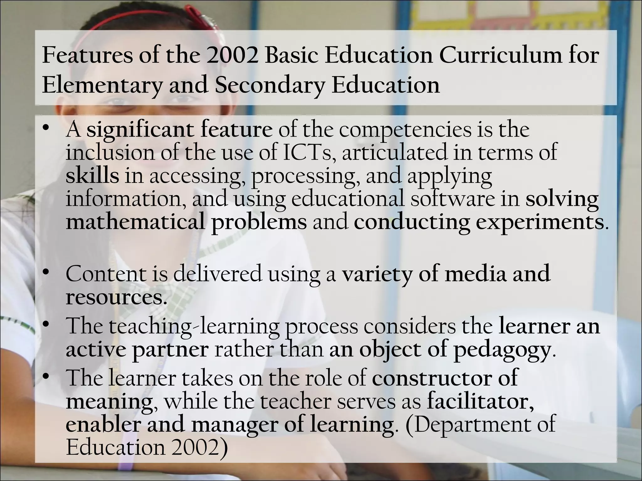 Features of the 2002 Basic Education Curriculum for
Elementary and Secondary Education
• A significant feature of the competencies is the
inclusion of the use of ICTs, articulated in terms of
skills in accessing, processing, and applying
information, and using educational software in solving
mathematical problems and conducting experiments.
• Content is delivered using a variety of media and
resources.
• The teaching-learning process considers the learner an
active partner rather than an object of pedagogy.
• The learner takes on the role of constructor of
meaning, while the teacher serves as facilitator,
enabler and manager of learning. (Department of
Education 2002)
 