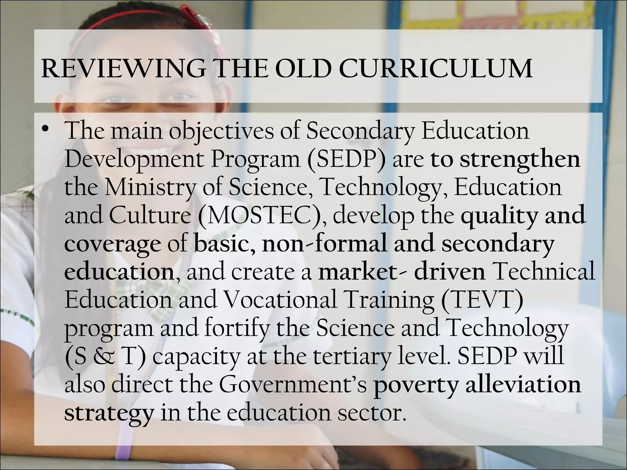 REVIEWING THE OLD CURRICULUM
• The main objectives of Secondary Education
Development Program (SEDP) are to strengthen
the Ministry of Science, Technology, Education
and Culture (MOSTEC), develop the quality and
coverage of basic, non-formal and secondary
education, and create a market- driven Technical
Education and Vocational Training (TEVT)
program and fortify the Science and Technology
(S & T) capacity at the tertiary level. SEDP will
also direct the Government’s poverty alleviation
strategy in the education sector.
 