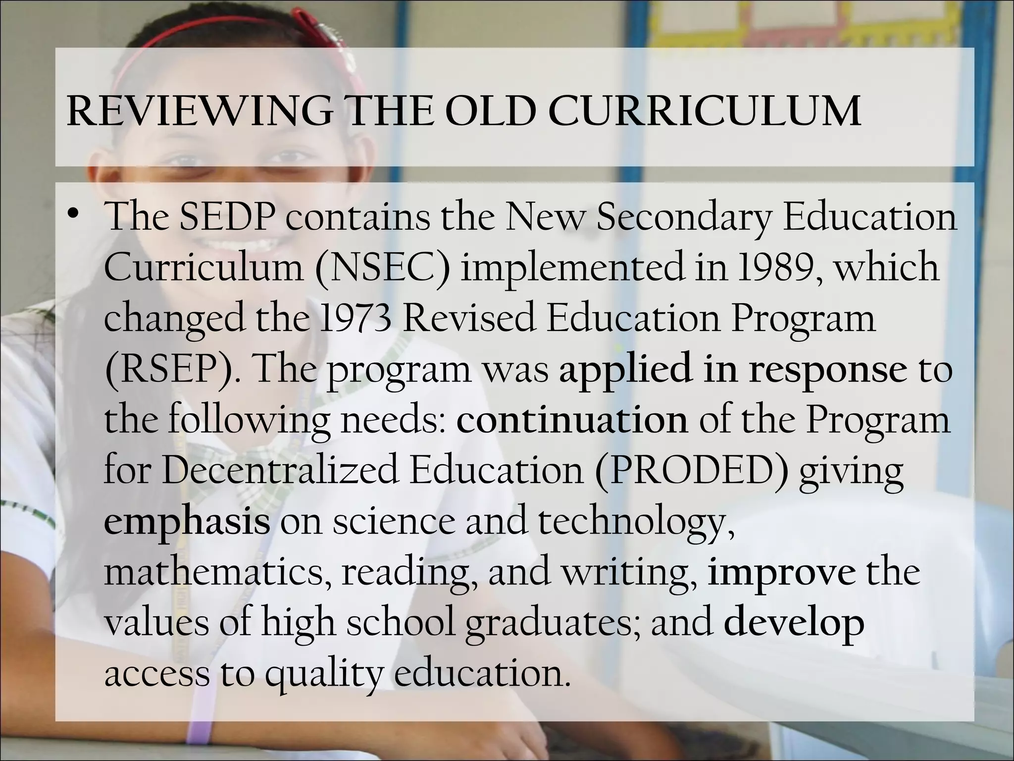REVIEWING THE OLD CURRICULUM
• The SEDP contains the New Secondary Education
Curriculum (NSEC) implemented in 1989, which
changed the 1973 Revised Education Program
(RSEP). The program was applied in response to
the following needs: continuation of the Program
for Decentralized Education (PRODED) giving
emphasis on science and technology,
mathematics, reading, and writing, improve the
values of high school graduates; and develop
access to quality education.
 