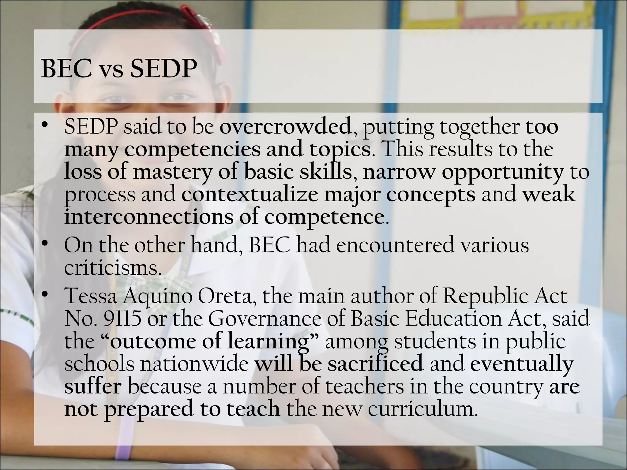 BEC vs SEDP
• SEDP said to be overcrowded, putting together too
many competencies and topics. This results to the
loss of mastery of basic skills, narrow opportunity to
process and contextualize major concepts and weak
interconnections of competence.
• On the other hand, BEC had encountered various
criticisms.
• Tessa Aquino Oreta, the main author of Republic Act
No. 9115 or the Governance of Basic Education Act, said
the “outcome of learning” among students in public
schools nationwide will be sacrificed and eventually
suffer because a number of teachers in the country are
not prepared to teach the new curriculum.
 