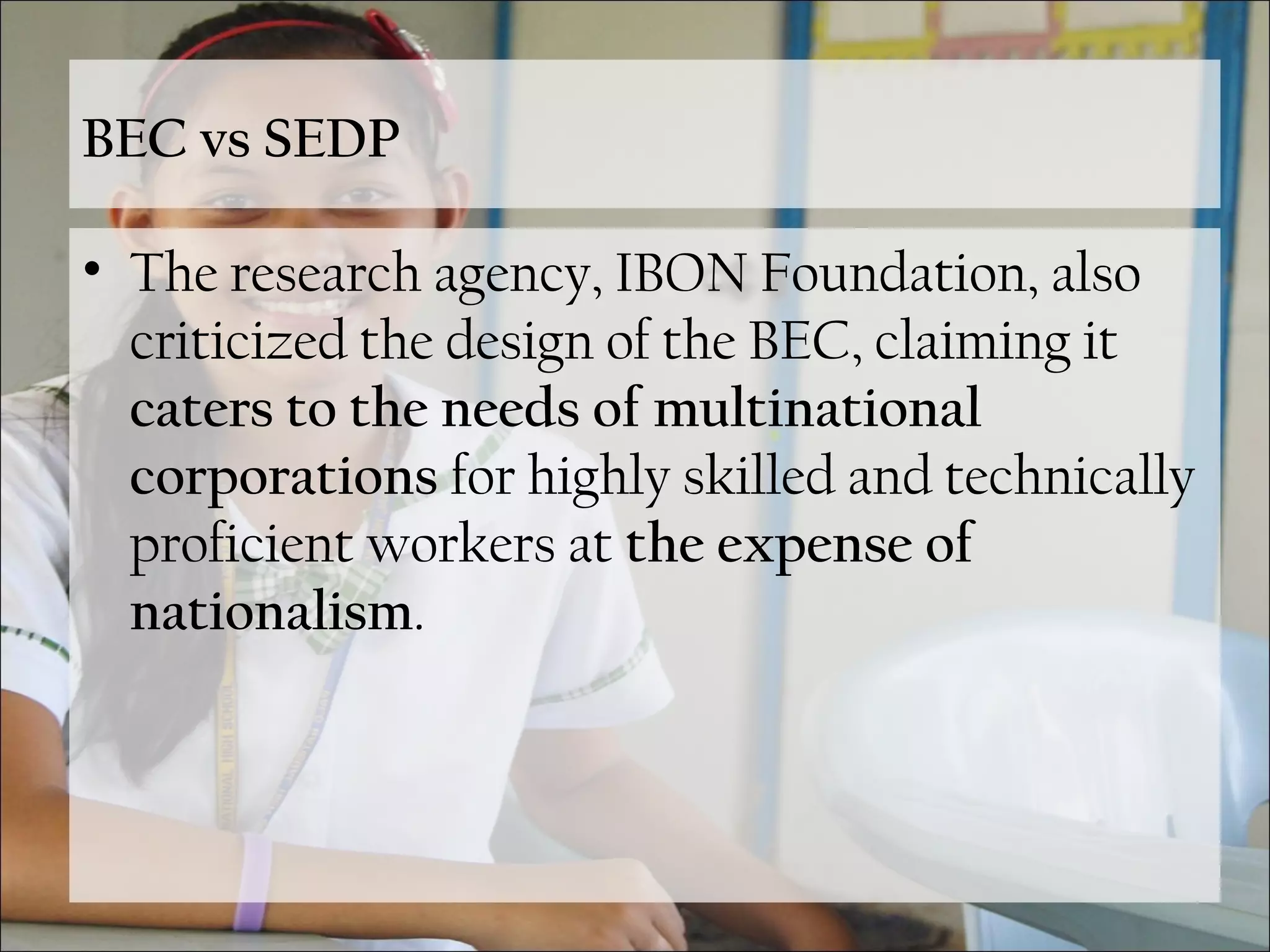 BEC vs SEDP
• The research agency, IBON Foundation, also
criticized the design of the BEC, claiming it
caters to the needs of multinational
corporations for highly skilled and technically
proficient workers at the expense of
nationalism.
 