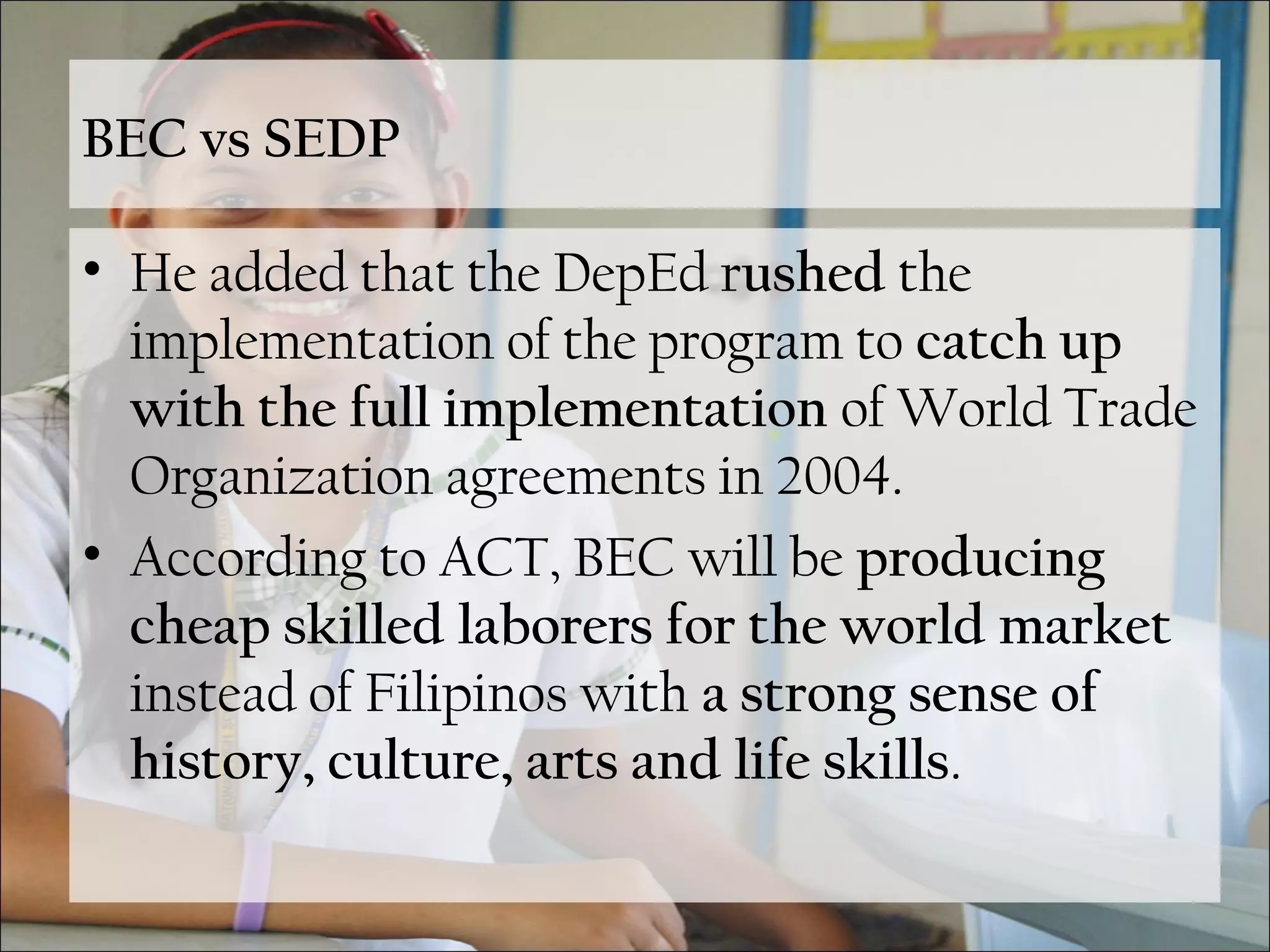 BEC vs SEDP
• He added that the DepEd rushed the
implementation of the program to catch up
with the full implementation of World Trade
Organization agreements in 2004.
• According to ACT, BEC will be producing
cheap skilled laborers for the world market
instead of Filipinos with a strong sense of
history, culture, arts and life skills.
 