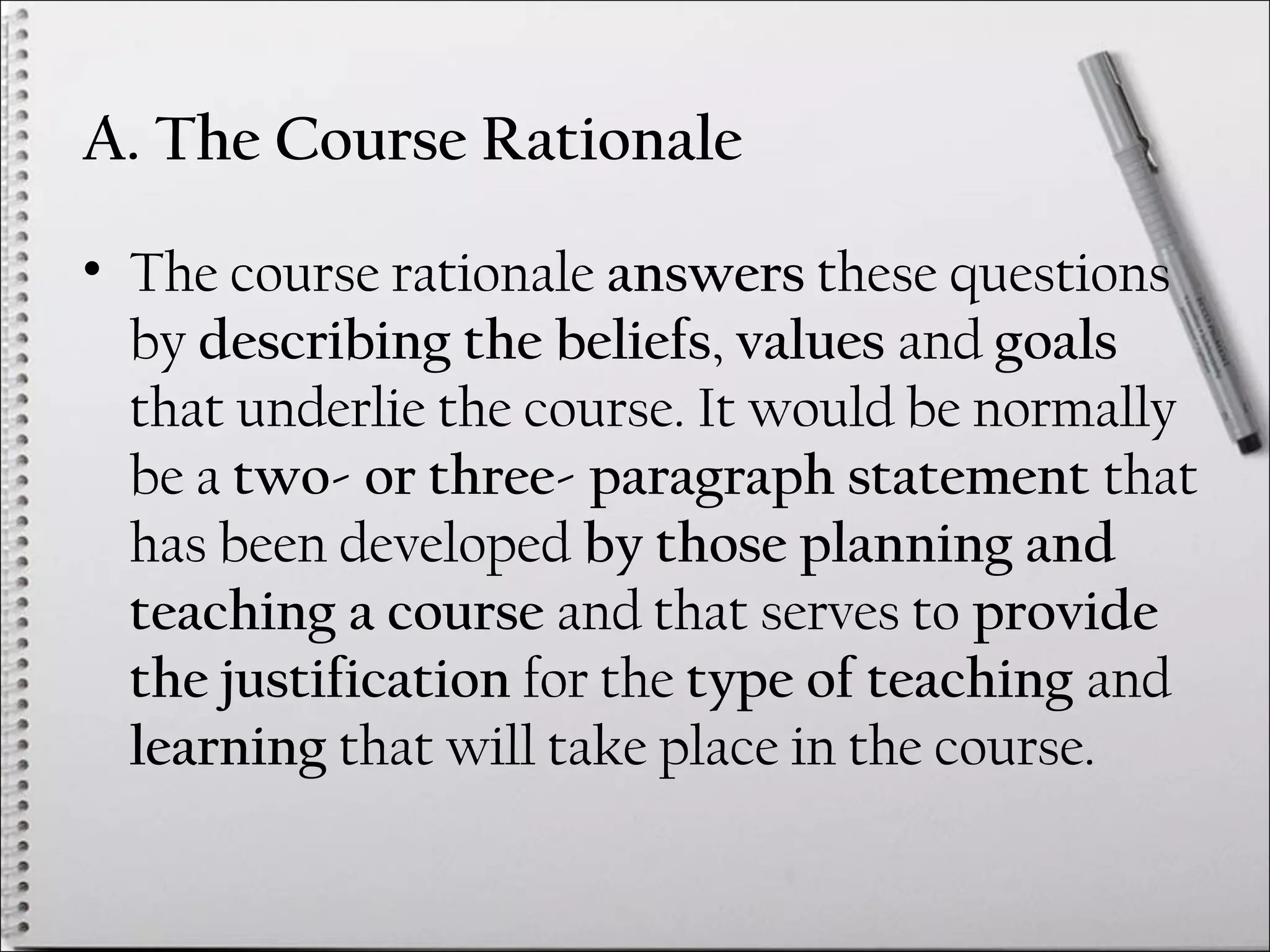 A. The Course Rationale
• The course rationale answers these questions
by describing the beliefs, values and goals
that underlie the course. It would be normally
be a two- or three- paragraph statement that
has been developed by those planning and
teaching a course and that serves to provide
the justification for the type of teaching and
learning that will take place in the course.
 