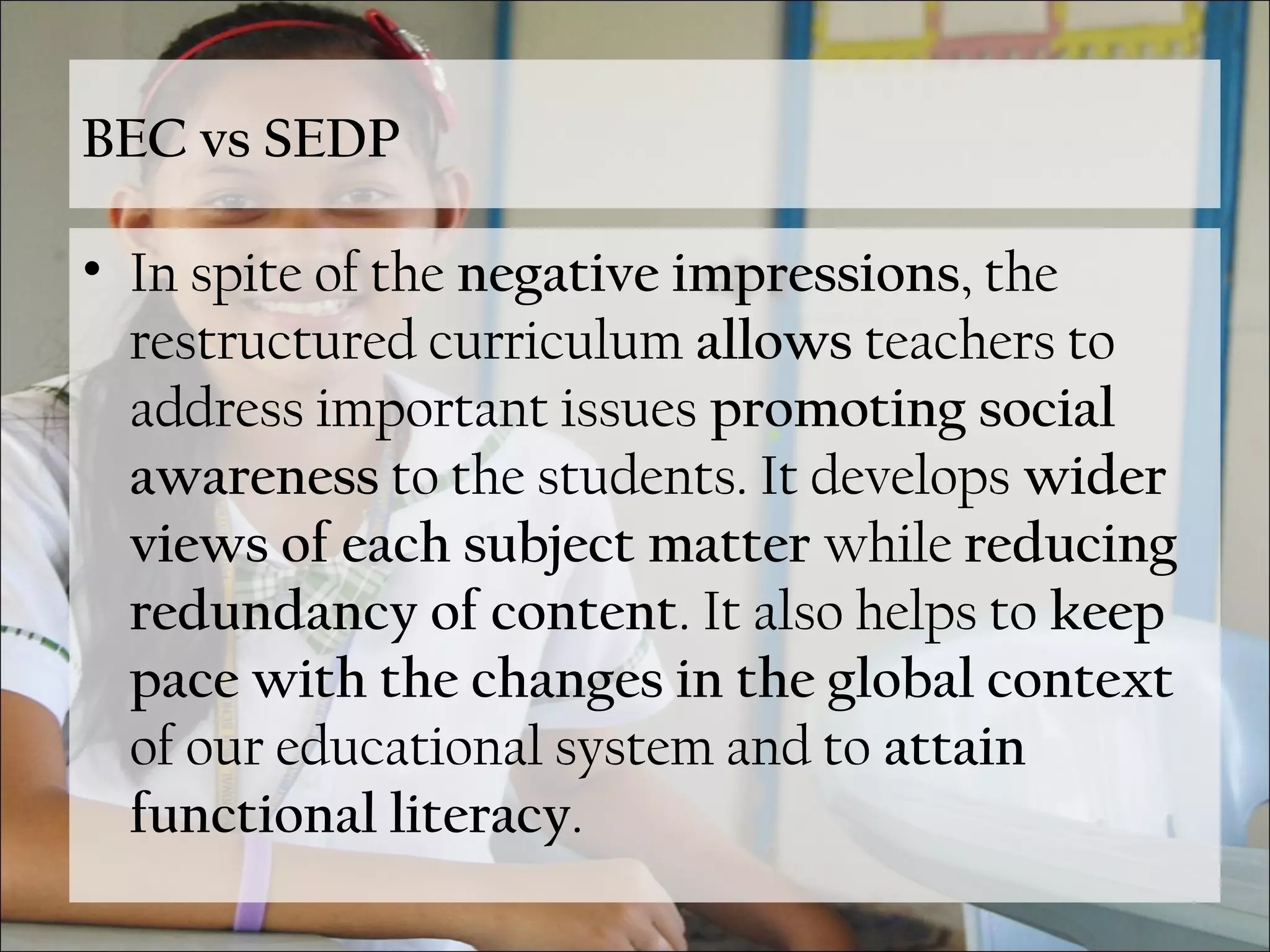 BEC vs SEDP
• In spite of the negative impressions, the
restructured curriculum allows teachers to
address important issues promoting social
awareness to the students. It develops wider
views of each subject matter while reducing
redundancy of content. It also helps to keep
pace with the changes in the global context
of our educational system and to attain
functional literacy.
 