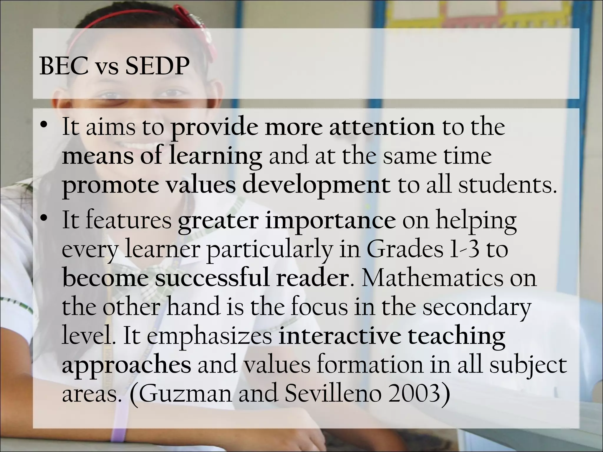 BEC vs SEDP
• It aims to provide more attention to the
means of learning and at the same time
promote values development to all students.
• It features greater importance on helping
every learner particularly in Grades 1-3 to
become successful reader. Mathematics on
the other hand is the focus in the secondary
level. It emphasizes interactive teaching
approaches and values formation in all subject
areas. (Guzman and Sevilleno 2003)
 