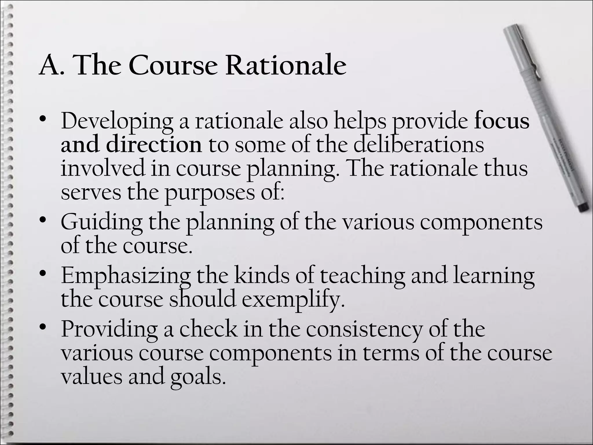 A. The Course Rationale
• Developing a rationale also helps provide focus
and direction to some of the deliberations
involved in course planning. The rationale thus
serves the purposes of:
• Guiding the planning of the various components
of the course.
• Emphasizing the kinds of teaching and learning
the course should exemplify.
• Providing a check in the consistency of the
various course components in terms of the course
values and goals.
 
