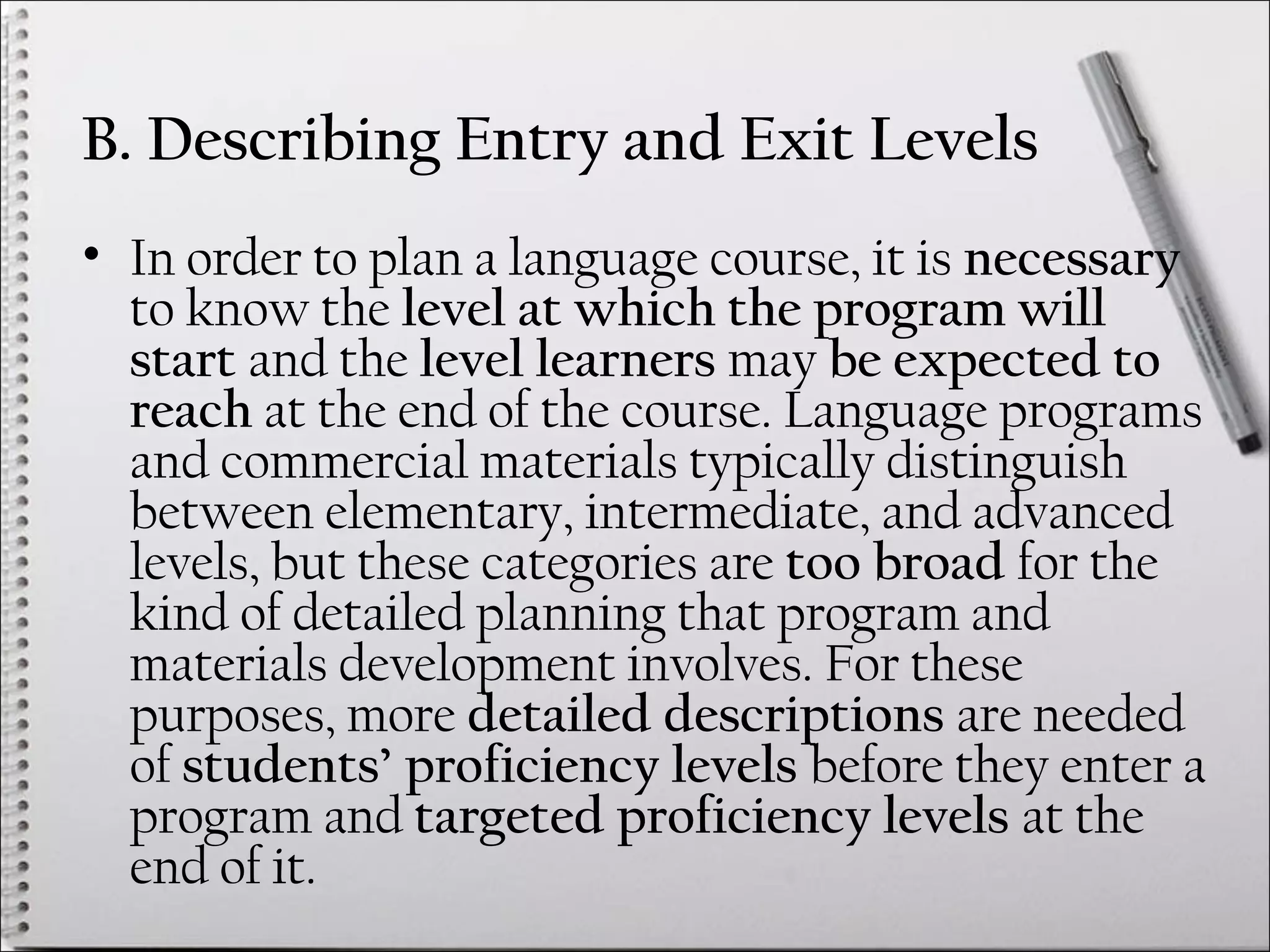 B. Describing Entry and Exit Levels
• In order to plan a language course, it is necessary
to know the level at which the program will
start and the level learners may be expected to
reach at the end of the course. Language programs
and commercial materials typically distinguish
between elementary, intermediate, and advanced
levels, but these categories are too broad for the
kind of detailed planning that program and
materials development involves. For these
purposes, more detailed descriptions are needed
of students’ proficiency levels before they enter a
program and targeted proficiency levels at the
end of it.
 