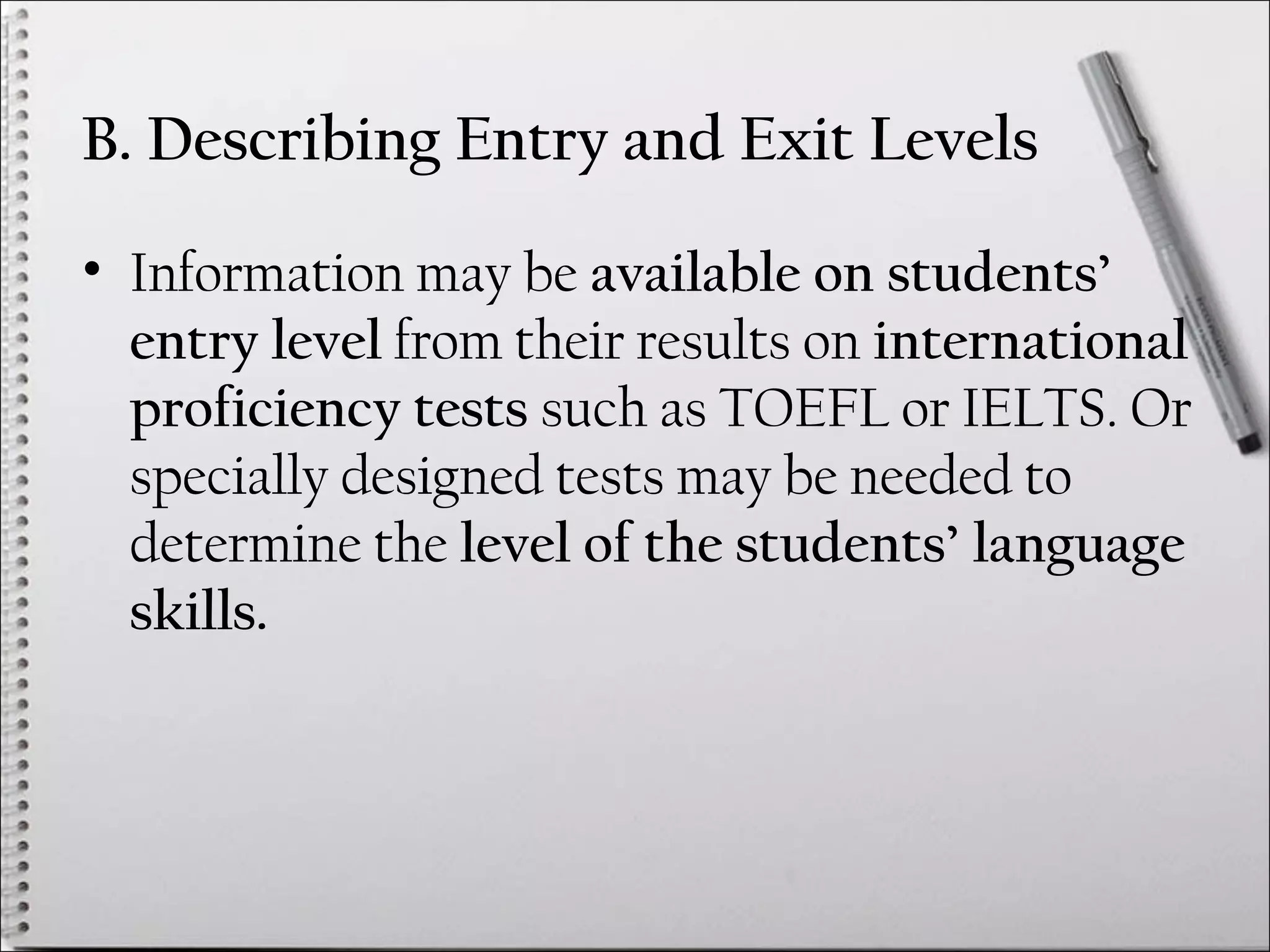 B. Describing Entry and Exit Levels
• Information may be available on students’
entry level from their results on international
proficiency tests such as TOEFL or IELTS. Or
specially designed tests may be needed to
determine the level of the students’ language
skills.
 