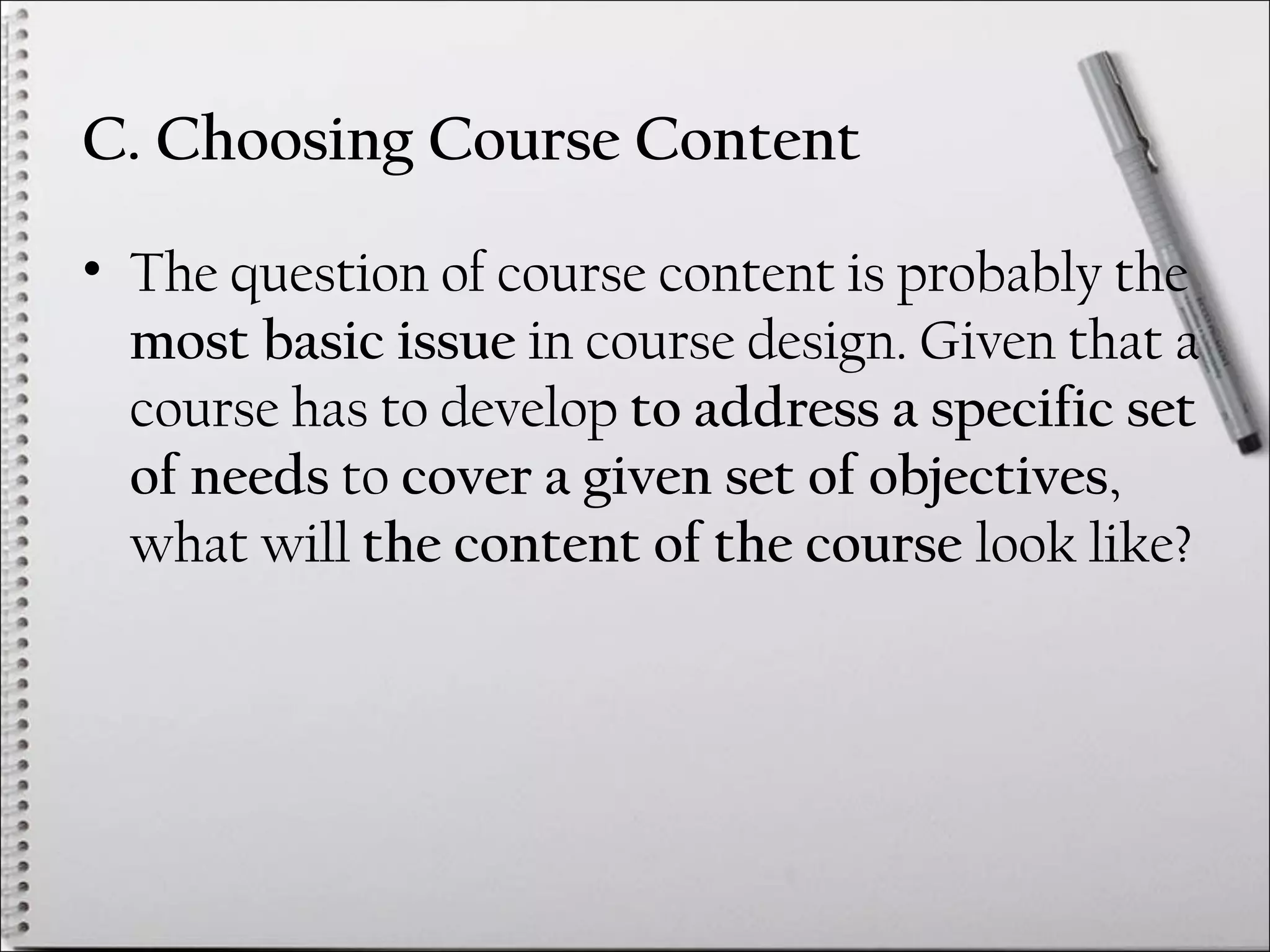 C. Choosing Course Content
• The question of course content is probably the
most basic issue in course design. Given that a
course has to develop to address a specific set
of needs to cover a given set of objectives,
what will the content of the course look like?
 