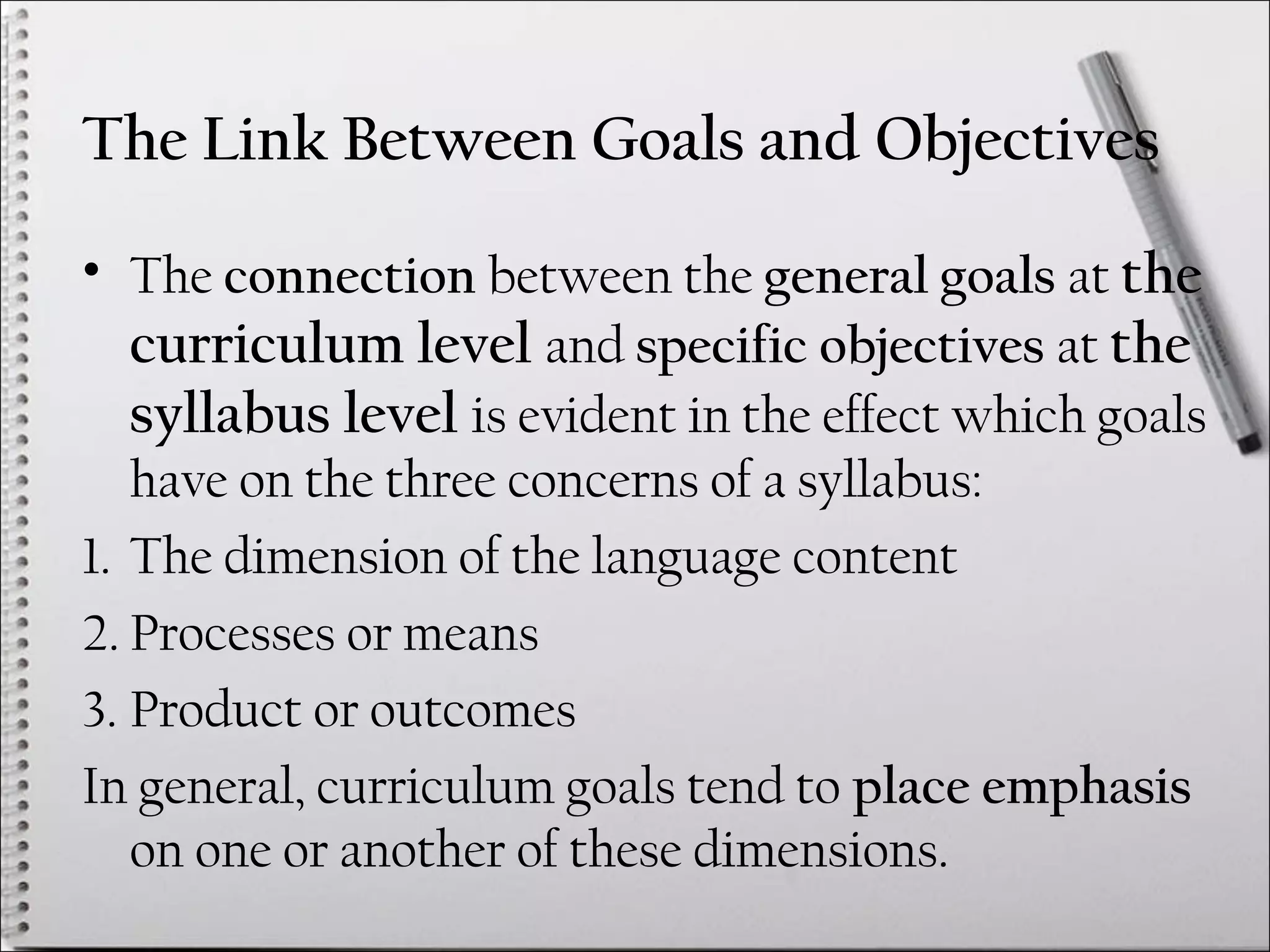 The Link Between Goals and Objectives
• The connection between the general goals at the
curriculum level and specific objectives at the
syllabus level is evident in the effect which goals
have on the three concerns of a syllabus:
1. The dimension of the language content
2. Processes or means
3. Product or outcomes
In general, curriculum goals tend to place emphasis
on one or another of these dimensions.
 