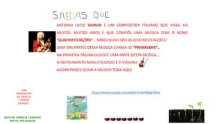 AGTO DR. VIEIRA DE CARVALHO
DEP. ED. PRÉ-ESCOLAR
UMA
ABORDAGEM
AO PROJETO
“CRESCER
CRIANDO”
ANTONIO LUCIO VIVALDI É UM COMPOSITOR ITALIANO QUE VIVEU HÁ
MUITOS, MUITOS ANOS E QUE COMPÔS UMA MÚSICA COM O NOME
“QUATRO ESTAÇÕES”… SABES QUAIS SÃO AS QUATRO ESTAÇÕES?
UMA DAS PARTES DESSA MÚSICA CHAMA-SE “PRIMAVERA”…
NA PRIMEIRA PÁGINA OUVISTE UMA PARTE DESTA MÚSICA...
O INSTRUMENTO MAIS UTILIZADO É O VIOLINO…
AGORA PODES OUVIR A MÚSICA TODA AQUI
https://www.youtube.com/watch?v=MJ40QQ78Wjs
 