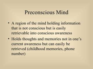 Preconscious Mind
• A region of the mind holding information
that is not conscious but is easily
retrievable into conscious awareness
• Holds thoughts and memories not in one’s
current awareness but can easily be
retrieved (childhood memories, phone
number)
 