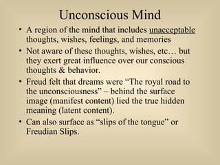 Unconscious Mind
• A region of the mind that includes unacceptable
thoughts, wishes, feelings, and memories
• Not aware of these thoughts, wishes, etc… but
they exert great influence over our conscious
thoughts & behavior.
• Freud felt that dreams were “The royal road to
the unconsciousness” – behind the surface
image (manifest content) lied the true hidden
meaning (latent content).
• Can also surface as “slips of the tongue” or
Freudian Slips.
 