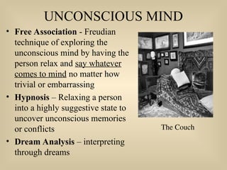 UNCONSCIOUS MIND
• Free Association - Freudian
technique of exploring the
unconscious mind by having the
person relax and say whatever
comes to mind no matter how
trivial or embarrassing
• Hypnosis – Relaxing a person
into a highly suggestive state to
uncover unconscious memories
or conflicts
• Dream Analysis – interpreting
through dreams
The Couch
 