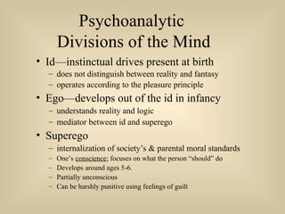 Psychoanalytic
Divisions of the Mind
• Id—instinctual drives present at birth
– does not distinguish between reality and fantasy
– operates according to the pleasure principle
• Ego—develops out of the id in infancy
– understands reality and logic
– mediator between id and superego
• Superego
– internalization of society’s & parental moral standards
– One’s conscience; focuses on what the person “should” do
– Develops around ages 5-6.
– Partially unconscious
– Can be harshly punitive using feelings of guilt
 
