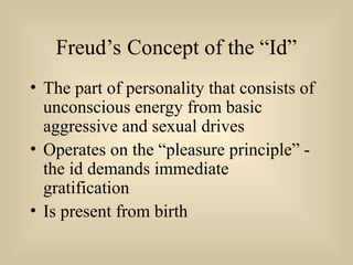 Freud’s Concept of the “Id”
• The part of personality that consists of
unconscious energy from basic
aggressive and sexual drives
• Operates on the “pleasure principle” -
the id demands immediate
gratification
• Is present from birth
 