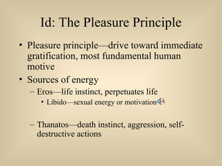 Id: The Pleasure Principle
• Pleasure principle—drive toward immediate
gratification, most fundamental human
motive
• Sources of energy
– Eros—life instinct, perpetuates life
• Libido—sexual energy or motivation
– Thanatos—death instinct, aggression, self-
destructive actions
 