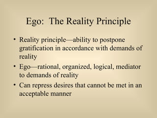 Ego: The Reality Principle
• Reality principle—ability to postpone
gratification in accordance with demands of
reality
• Ego—rational, organized, logical, mediator
to demands of reality
• Can repress desires that cannot be met in an
acceptable manner
 