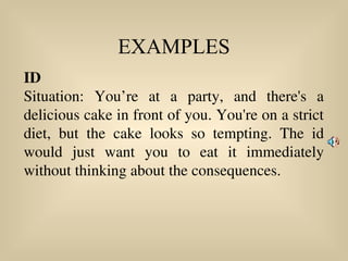 EXAMPLES
ID
Situation: You’re at a party, and there's a
delicious cake in front of you. You're on a strict
diet, but the cake looks so tempting. The id
would just want you to eat it immediately
without thinking about the consequences.
 
