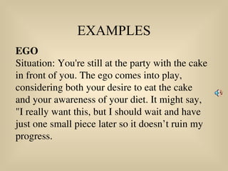 EXAMPLES
EGO
Situation: You're still at the party with the cake
in front of you. The ego comes into play,
considering both your desire to eat the cake
and your awareness of your diet. It might say,
"I really want this, but I should wait and have
just one small piece later so it doesn’t ruin my
progress.
 
