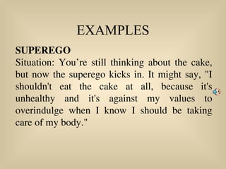 EXAMPLES
SUPEREGO
Situation: You’re still thinking about the cake,
but now the superego kicks in. It might say, "I
shouldn't eat the cake at all, because it's
unhealthy and it's against my values to
overindulge when I know I should be taking
care of my body."
 