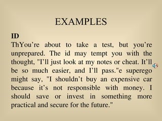 EXAMPLES
ID
ThYou’re about to take a test, but you’re
unprepared. The id may tempt you with the
thought, "I’ll just look at my notes or cheat. It’ll
be so much easier, and I’ll pass."e superego
might say, "I shouldn’t buy an expensive car
because it’s not responsible with money. I
should save or invest in something more
practical and secure for the future."
 