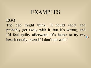 EXAMPLES
EGO
The ego might think, "I could cheat and
probably get away with it, but it’s wrong, and
I’d feel guilty afterward. It’s better to try my
best honestly, even if I don’t do well."
 
