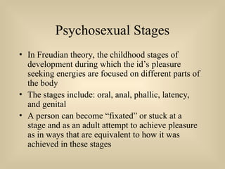 Psychosexual Stages
• In Freudian theory, the childhood stages of
development during which the id’s pleasure
seeking energies are focused on different parts of
the body
• The stages include: oral, anal, phallic, latency,
and genital
• A person can become “fixated” or stuck at a
stage and as an adult attempt to achieve pleasure
as in ways that are equivalent to how it was
achieved in these stages
 
