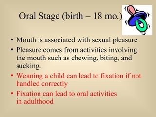 Oral Stage (birth – 18 mo.)
• Mouth is associated with sexual pleasure
• Pleasure comes from activities involving
the mouth such as chewing, biting, and
sucking.
• Weaning a child can lead to fixation if not
handled correctly
• Fixation can lead to oral activities
in adulthood
 