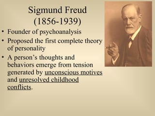 Sigmund Freud
(1856-1939)
• Founder of psychoanalysis
• Proposed the first complete theory
of personality
• A person’s thoughts and
behaviors emerge from tension
generated by unconscious motives
and unresolved childhood
conflicts.
 