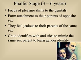 Phallic Stage (3 – 6 years)
• Focus of pleasure shifts to the genitals
• Form attachment to their parents of opposite
sex
• They feel jealous to their parents of the same
sex
• Child identifies with and tries to mimic the
same sex parent to learn gender identity.
 
