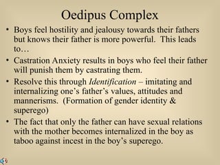 Oedipus Complex
• Boys feel hostility and jealousy towards their fathers
but knows their father is more powerful. This leads
to…
• Castration Anxiety results in boys who feel their father
will punish them by castrating them.
• Resolve this through Identification – imitating and
internalizing one’s father’s values, attitudes and
mannerisms. (Formation of gender identity &
superego)
• The fact that only the father can have sexual relations
with the mother becomes internalized in the boy as
taboo against incest in the boy’s superego.
 