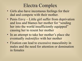 Electra Complex
• Girls also have incestuous feelings for their
dad and compete with their mother.
• Penis Envy – Little girl suffer from deprivation
and loss and blames her mother for “sending
her into the world insufficiently equipped”
causing her to resent her mother
• In an attempt to take her mother’s place she
eventually indentifies with her mother
• Fixation can lead to excessive masculinity in
males and the need for attention or domination
in females
 