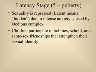 Latency Stage (5 – puberty)
• Sexuality is repressed (Latent means
“hidden”) due to intense anxiety caused by
Oedipus complex
• Children participate in hobbies, school, and
same-sex friendships that strengthen their
sexual identity
 
