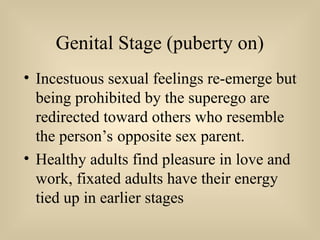 Genital Stage (puberty on)
• Incestuous sexual feelings re-emerge but
being prohibited by the superego are
redirected toward others who resemble
the person’s opposite sex parent.
• Healthy adults find pleasure in love and
work, fixated adults have their energy
tied up in earlier stages
 